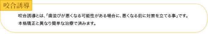 咬合誘導とは、「歯並びが悪くなる可能性がある場合に、悪くなる前に対策を立てる事」です。本格矯正と異なり簡単な治療で済みます。