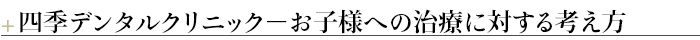 ¶四季デンタルクリニック－お子様への治療に対する考え方