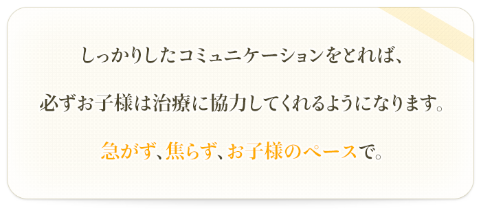 しっかりしたコミュニケーションをとれば、

必ずお子様は治療に協力してくれるようになります。

急がず、焦らず、お子様のペースで。